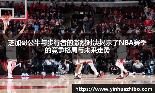 芝加哥公牛与步行者的激烈对决揭示了NBA赛季的竞争格局与未来走势
